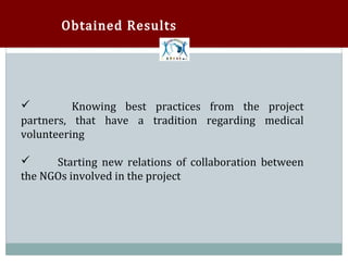 Obtained Results




         Knowing best practices from the project
partners, that have a tradition regarding medical
volunteering

      Starting new relations of collaboration between
the NGOs involved in the project

 