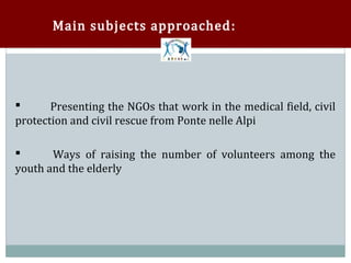 Main subjects approached :




       Presenting the NGOs that work in the medical field, civil
protection and civil rescue from Ponte nelle Alpi




       Ways of raising the number of volunteers among the
youth and the elderly

 