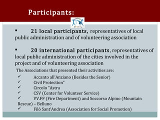 Participants:

       21 local participants, representatives of local
public administration and of volunteering association



       20 international participants , representatives of
local public administration of the cities involved in the


project and of volunteering association
The Associations that presented their activities are:
         Accanto all’Anziano (Besides the Senior)
         Civil Protection”
 

         Circolo “Astra
 

         CSV (Center for Volunteer Service)
 

         VV.FF (Fire Department) and Soccorso Alpino (Mountain
 

 Rescue) – Belluno
 

        Filò Sant’Andrea (Association for Social Promotion)
 