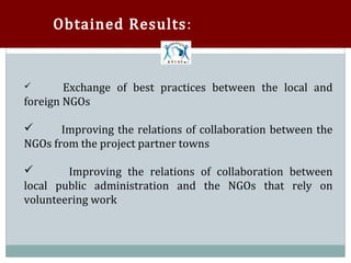 Obtained Results:


       Exchange of best practices between the local and
foreign NGOs

       Improving the relations of collaboration between the
NGOs from the project partner towns



        Improving the relations of collaboration between
local public administration and the NGOs that rely on


volunteering work
 