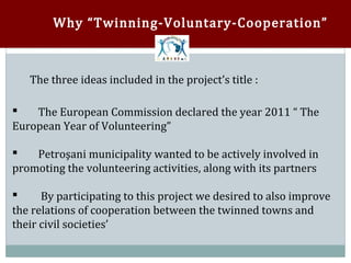 Why “Twinning-Voluntary-Cooperation”



   The three ideas included in the project’s title :

    The European Commission declared the year 2011 “ The
European Year of Volunteering”



    Petroşani municipality wanted to be actively involved in
promoting the volunteering activities, along with its partners



      By participating to this project we desired to also improve
the relations of cooperation between the twinned towns and


their civil societies’
 