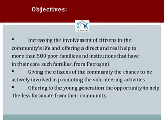 Objectives:



        Increasing the involvement of citizens in the
community’s life and offering a direct and real help to



more than 500 poor families and institutions that have
in their care such families, from Petroşani
        Giving the citizens of the community the chance to be
actively involved in promoting the volunteering activities



        Offering to the young generation the opportunity to help
 the less fortunate from their community

 