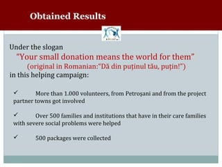 Obtained Results


Under the slogan
  “Your small donation means the world for them”
      (original in Romanian:“Dă din puţinul tău, puţin!”)
in this helping campaign:

         More than 1.000 volunteers, from Petroşani and from the project
 partner towns got involved
 


         Over 500 families and institutions that have in their care families
 with severe social problems were helped
 


        500 packages were collected
 
