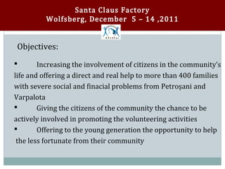 Santa Claus Factory
          Wolfsberg, December 5 – 14 ,2011


Objectives:

        Increasing the involvement of citizens in the community’s
life and offering a direct and real help to more than 400 families



with severe social and finacial problems from Petroşani and
Varpalota
        Giving the citizens of the community the chance to be
actively involved in promoting the volunteering activities



        Offering to the young generation the opportunity to help
 the less fortunate from their community

 