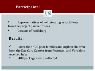Participants:



       Representatives of volunteering associations
from the project partner towns


       Citizens of Wolfsberg

Results:





       More than 400 poor families and orphan children
from the Day Care Centers from Petroşani and Varpalota


received help
      400 packages were collected
 