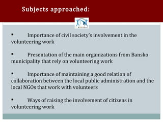 Subjects approached:



       Importance of civil society’s involvement in the
volunteering work



      Presentation of the main organizations from Bansko
municipality that rely on volunteering work



       Importance of maintaining a good relation of
collaboration between the local public administration and the


local NGOs that work with volunteers

       Ways of raising the involvement of citizens in
volunteering work

 