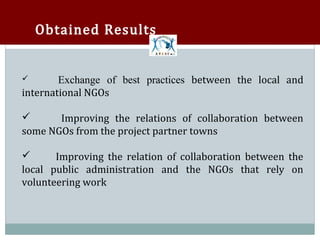Obtained Results


        Exchange of best practices between the local and
international NGOs





       Improving the relations of collaboration between
some NGOs from the project partner towns



       Improving the relation of collaboration between the
local public administration and the NGOs that rely on


volunteering work
 