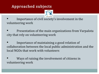 Approached subjects


       Importance of civil society’s involvement in the
volunteering work



        Presentation of the main organizations from Varpalota
city that rely on volunteering work



       Importance of maintaining a good relation of
collaboration between the local public administration and the


local NGOs that work with volunteers

       Ways of raising the involvement of citizens in
volunteering work

 