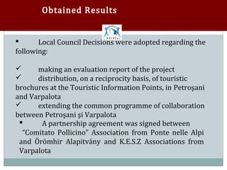 Obtained Results


       Local Council Decisions were adopted regarding the
following:



      making an evaluation report of the project
      distribution, on a reciprocity basis, of touristic


brochures at the Touristic Information Points, in Petroşani


and Varpalota
      extending the common programme of collaboration
between Petroşani şi Varpalota


       A partnership agreement was signed between
  “Comitato Pollicino” Association from Ponte nelle Alpi
 

 and Örömhir Alapitvány and K.E.S.Z Associations from
 Varpalota
 