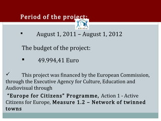 Period of the project :

            August 1, 2011 – August 1, 2012

      The budget of the project:
      



            49.994,41 Euro

       This project was financed by the European Commission,
through the Executive Agency for Culture, Education and


Audiovisual through
 “Europe for Citizens” Programme, Action 1 - Active
Citizens for Europe, Measure 1.2 – Network of twinned
towns
 