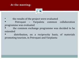 At the meeting :




      the results of the project were evaluated
        Petroşani – Varpalota common collaboration



programme was evaluated


      the common exchange programme was decided to be
extended


       distribution, on a reciprocity basis, of materials
promoting tourism, in Petroşani and Varplaota

 