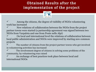 Obtained Results after the
                implementation of the project


         Among the citizens, the degree of visibility of NGOs volunteering
work has increased
         New relations of collaboration between the NGOs from the project
partner towns were started (a partnership agreement was signed between two
NGOs from Varpalota and one from Ponte nelle Alpi)
         On local and international level the relations of collaboration between
local public administration and NGOs were improved by starting new common

         The number of citizens from the project partner towns who got involved
projects

in volunteering activities has increased


         The involvement degree of citizens in solving some problems of the
community, by volunteering was raised


        An exchange of best practices took place between local and
international NGOs
 