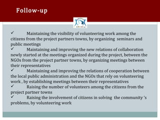 Follow-up


         Maintaining the visibility of volunteering work among the
citizens from the project partners towns, by organizing seminars and


public meetings
         Maintaining and improving the new relations of collaboration
newly started at the meetings organized during the project, between the


NGOs from the project partner towns, by organizing meetings between
their representatives
         Maintaining and improving the relations of cooperation between
the local public administration and the NGOs that rely on volunteering


work , by establishing meetings between their representatives
         Raising the number of volunteers among the citizens from the
project partner towns


         Raising the involvement of citizens in solving the community ‘s
problems, by volunteering work

 