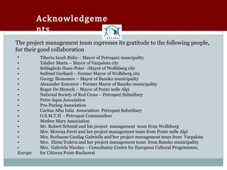 Acknowledgeme
         nts
The project management team expresses its gratitude to the following people,
for their good collaboration
        Tiberiu Iacob Ridzi – Mayor of Petroşani muncipality
•        Talaber Marta – Mayor of Varpalota city
•        Schlagholz Hans-Peter –Mayor of Wolfsberg city
•        Seifried Gerhard – Former Mayor of Wolfsberg city
•        Georgy Ikonomov – Mayor of Bansko municipality
•        Alexander Kravarov - Former Mayor of Bansko municipality
•        Roger De Menech – Mayor of Ponte nelle Alpi
•        National Society of Red Cross – Petroşani Subsidiary
•        Petro Aqua Association
•        Pro-Parâng Association
•        Caritas Alba Iulia Association- Petroşani Subsidiary
•        O.S.M.T.H - Petroşani Commandeer
•        Mother Mary Association
•        Mr. Robert Schmid and his project management team from Wolfsberg
•        Mrs. Morena Pavei and her project management team from Ponte nelle Alpi
•        Mrs. Borbasne Gazdag Gabriella and her project management team from Varpalota
•        Mrs. Elena Todeva and her project management team from Bansko municipality
•        Mrs. Gabriela Nicolau – Consultancy Centre for European Cultural Programmes,
Europe   for Citizens Point-Bucharest
 
