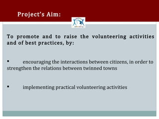 Project’s Aim:


To promote and to raise the volunteering activities
and of best practices, by :


       encouraging the interactions between citizens, in order to
strengthen the relations between twinned towns




      implementing practical volunteering activities
 