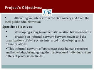 Project’s Objectives :

        Attracting volunteers from the civil society and from the
 local public administration
 

Specific objectives
         developing a long term thematic relation between towns
         creating an informal network between towns and the
  

  organizations of civil society interested in developing such
  

  future relations.
  This informal network offers contact data, human resources
  and knowledge, bringing together professional individuals from
  different professional fields.
 