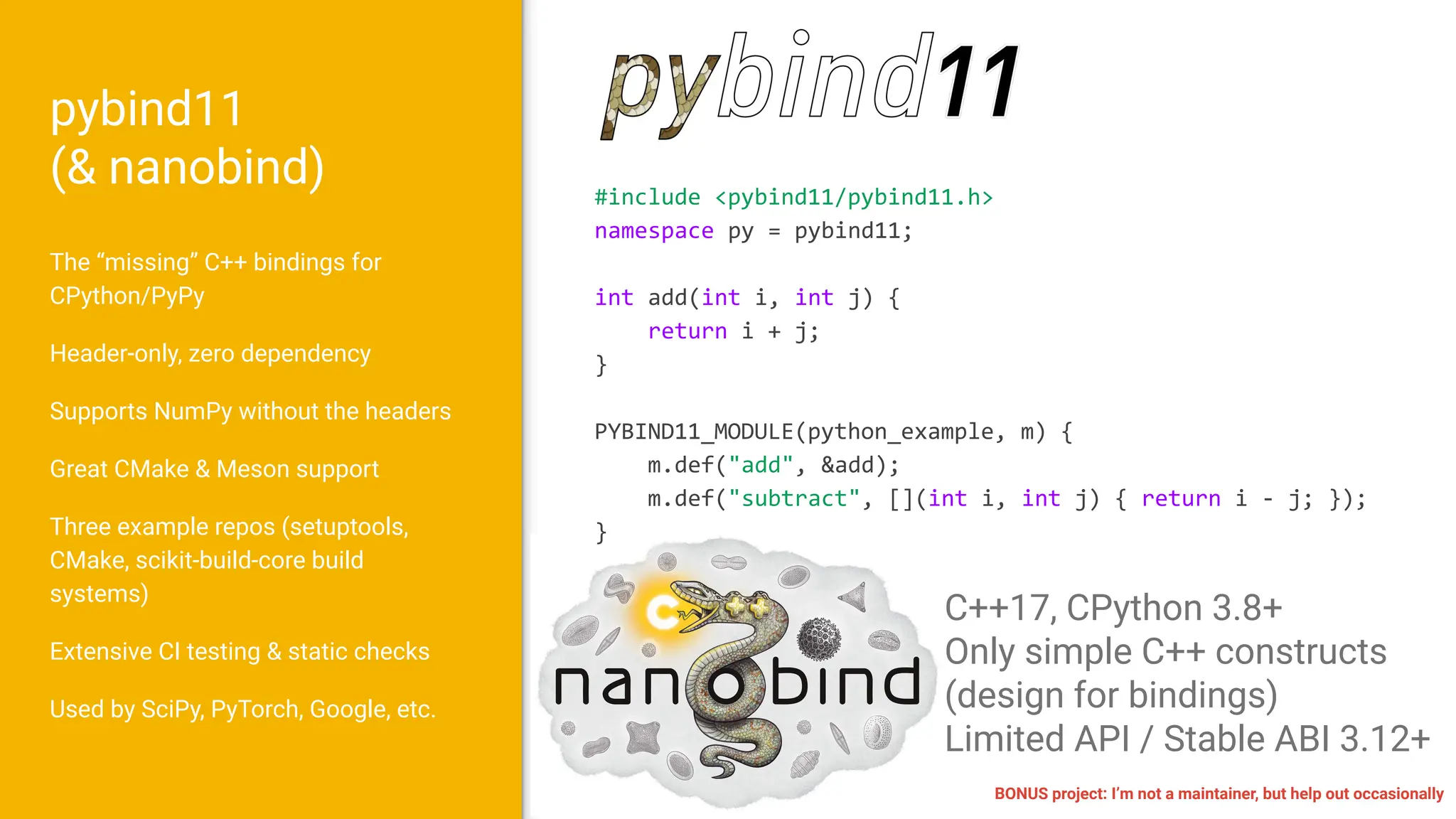 pybind11
(& nanobind)
The “missing” C++ bindings for
CPython/PyPy
Header-only, zero dependency
Supports NumPy without the headers
Great CMake & Meson support
Three example repos (setuptools,
CMake, scikit-build-core build
systems)
Extensive CI testing & static checks
Used by SciPy, PyTorch, Google, etc.
C++17, CPython 3.8+
Only simple C++ constructs
(design for bindings)
Limited API / Stable ABI 3.12+
#include <pybind11/pybind11.h>
namespace py = pybind11;
int add(int i, int j) {
return i + j;
}
PYBIND11_MODULE(python_example, m) {
m.def("add", &add);
m.def("subtract", [](int i, int j) { return i - j; });
}
BONUS project: I’m not a maintainer, but help out occasionally
 