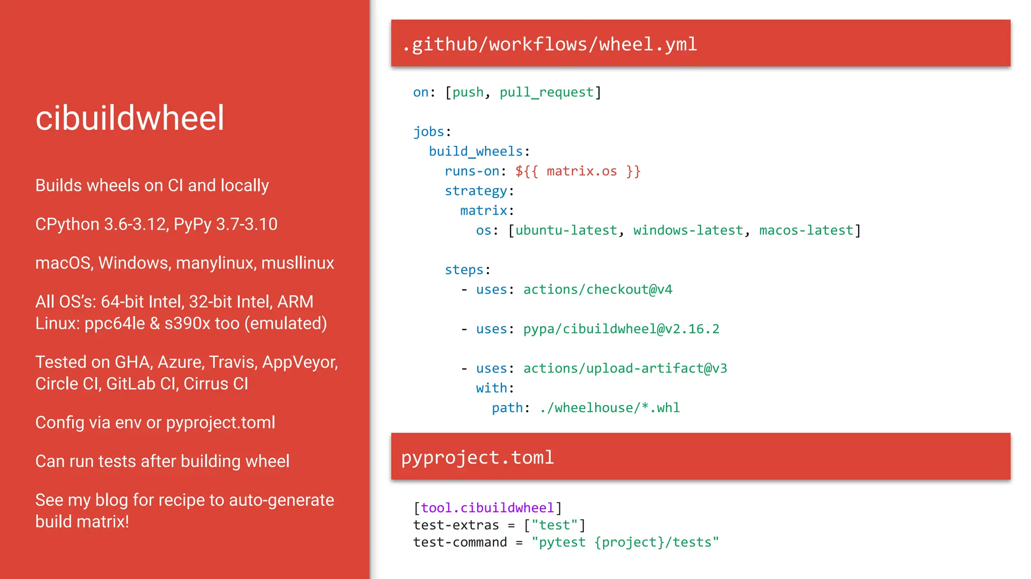 cibuildwheel
Builds wheels on CI and locally
CPython 3.6-3.12, PyPy 3.7-3.10
macOS, Windows, manylinux, musllinux
All OS’s: 64-bit Intel, 32-bit Intel, ARM
Linux: ppc64le & s390x too (emulated)
Tested on GHA, Azure, Travis, AppVeyor,
Circle CI, GitLab CI, Cirrus CI
Conﬁg via env or pyproject.toml
Can run tests after building wheel
See my blog for recipe to auto-generate
build matrix!
on: [push, pull_request]
jobs:
build_wheels:
runs-on: ${{ matrix.os }}
strategy:
matrix:
os: [ubuntu-latest, windows-latest, macos-latest]
steps:
- uses: actions/checkout@v4
- uses: pypa/cibuildwheel@v2.16.2
- uses: actions/upload-artifact@v3
with:
path: ./wheelhouse/*.whl
.github/workflows/wheel.yml
pyproject.toml
[tool.cibuildwheel]
test-extras = ["test"]
test-command = "pytest {project}/tests"
 