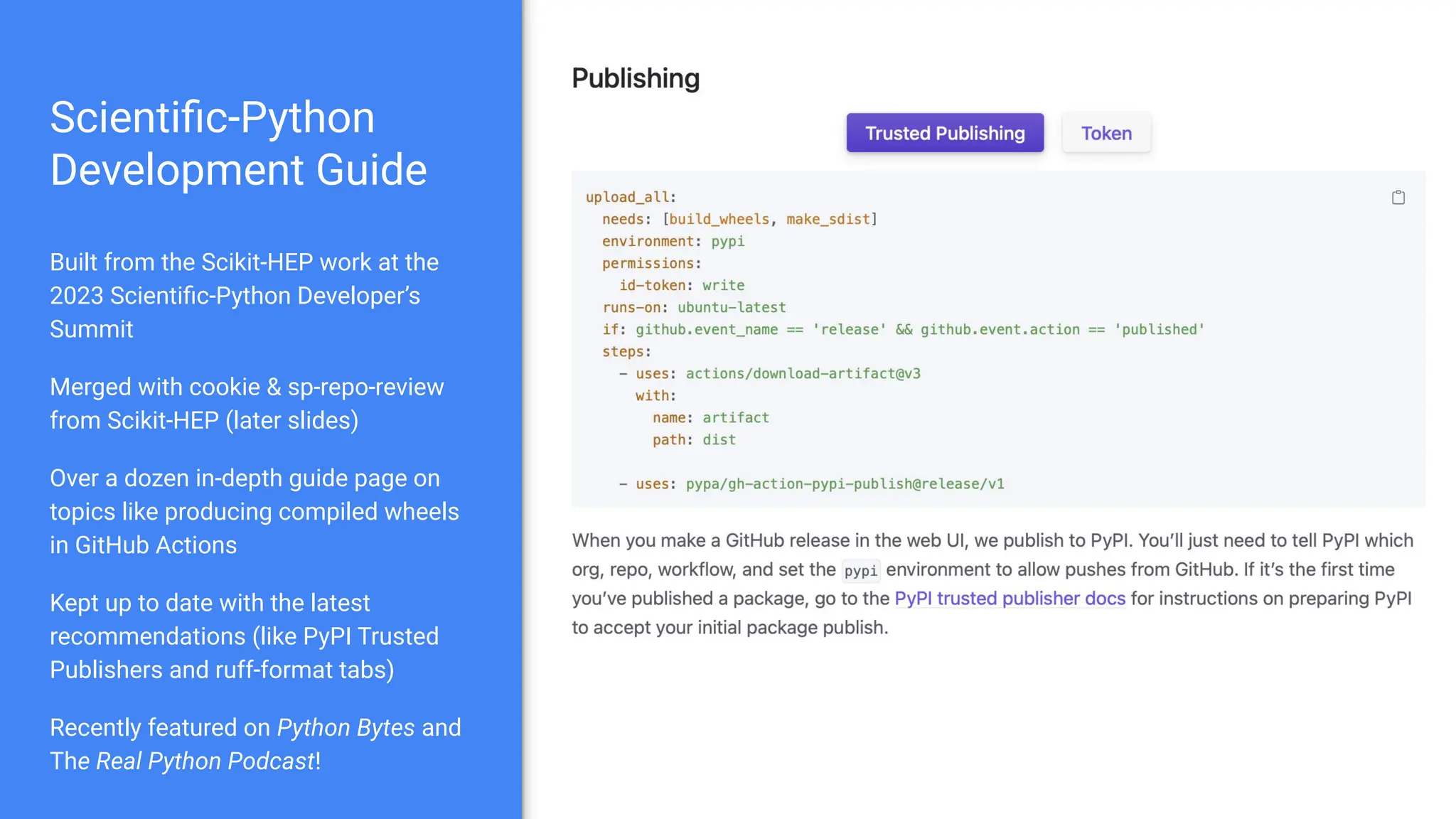 Scientiﬁc-Python
Development Guide
Built from the Scikit-HEP work at the
2023 Scientiﬁc-Python Developer’s
Summit
Merged with cookie & sp-repo-review
from Scikit-HEP (later slides)
Over a dozen in-depth guide page on
topics like producing compiled wheels
in GitHub Actions
Kept up to date with the latest
recommendations (like PyPI Trusted
Publishers and ruff-format tabs)
Recently featured on Python Bytes and
The Real Python Podcast!
 