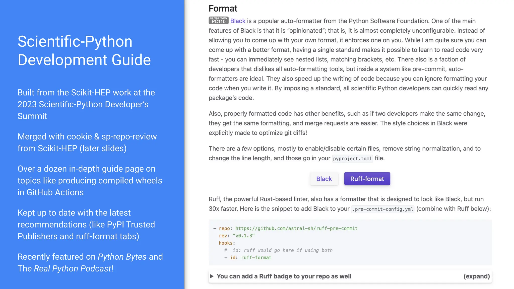 Scientiﬁc-Python
Development Guide
Built from the Scikit-HEP work at the
2023 Scientiﬁc-Python Developer’s
Summit
Merged with cookie & sp-repo-review
from Scikit-HEP (later slides)
Over a dozen in-depth guide page on
topics like producing compiled wheels
in GitHub Actions
Kept up to date with the latest
recommendations (like PyPI Trusted
Publishers and ruff-format tabs)
Recently featured on Python Bytes and
The Real Python Podcast!
 