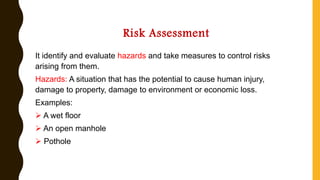 Risk Assessment
It identify and evaluate hazards and take measures to control risks
arising from them.
Hazards: A situation that has the potential to cause human injury,
damage to property, damage to environment or economic loss.
Examples:
➢ A wet floor
➢ An open manhole
➢ Pothole
 