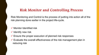 Risk Monitor and Controlling Process
Risk Monitoring and Control is the process of putting into action all of the
risk planning done earlier in the project life-cycle.
✓ Monitor Identified risk
✓ Identify new risk
✓ Ensure the proper execution of planned risk responses
✓ Evaluate the overall effectiveness of the risk management plan in
reducing risk
 