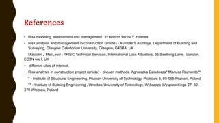 References
• Risk modeling, assessment and management. 3rd edition Yacov Y. Haimes
• Risk analysis and management in construction (article) - Akintola S Akintoye. Department of Building and
Surveying, Glasgow Caledonian University, Glasgow, G40BA, UK
Malcolm J MacLeod - 1RISC Technical Services, International Loss Adjusters, 35 Seething Lane, London,
EC3N 4AH, UK
• different sites of internet.
• Risk analysis in construction project (article) - chosen methods. Agnieszka Dziadosza* Mariusz Rejmentb**
* - Institute of Structural Engineering, Poznan University of Technology, Piotrowo 5, 60-965 Poznan, Poland
** - Institute of Building Engineering , Wroclaw University of Technology, Wybrzeze Wyspianskiego 27, 50-
370 Wroclaw, Poland
 