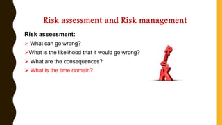 Risk assessment and Risk management
Risk assessment:
➢ What can go wrong?
➢What is the likelihood that it would go wrong?
➢ What are the consequences?
➢ What is the time domain?
 