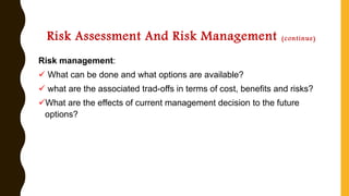 Risk Assessment And Risk Management (continue)
Risk management:
✓ What can be done and what options are available?
✓ what are the associated trad-offs in terms of cost, benefits and risks?
✓What are the effects of current management decision to the future
options?
 