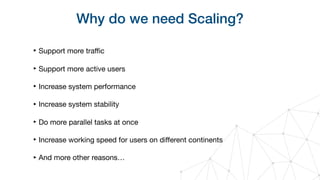 Why do we need Scaling?
‣ Support more traﬃc

‣ Support more active users

‣ Increase system performance

‣ Increase system stability

‣ Do more parallel tasks at once

‣ Increase working speed for users on diﬀerent continents

‣ And more other reasons…
 