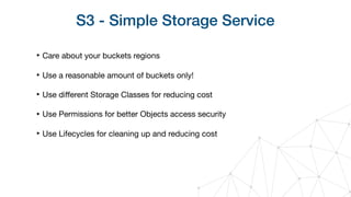 S3 - Simple Storage Service
‣ Care about your buckets regions

‣ Use a reasonable amount of buckets only!

‣ Use diﬀerent Storage Classes for reducing cost

‣ Use Permissions for better Objects access security

‣ Use Lifecycles for cleaning up and reducing cost
 