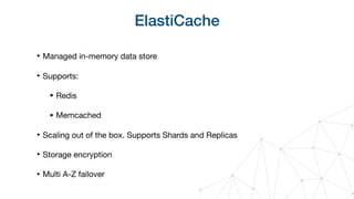 ElastiCache
‣ Managed in-memory data store

‣ Supports:

• Redis

• Memcached

‣ Scaling out of the box. Supports Shards and Replicas

‣ Storage encryption

‣ Multi A-Z failover
 