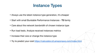 Instance Types
‣ Always use the latest instance type generation, it’s cheaper

‣ Start with small Burstable Performance Instances - T3 family

‣ Care about the network bandwidth of chosen instance type

‣ Run load tests. Analyze received instances metrics

‣ Increase their size or change the instance type

‣ Try to predict your cost https://calculator.s3.amazonaws.com/index.html
 