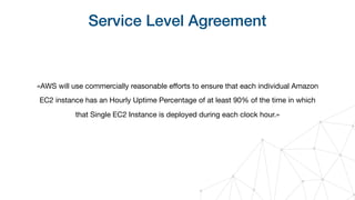 Service Level Agreement
«AWS will use commercially reasonable eﬀorts to ensure that each individual Amazon
EC2 instance has an Hourly Uptime Percentage of at least 90% of the time in which
that Single EC2 Instance is deployed during each clock hour.»
 
