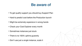Be aware of
‣ To get qualify support you should buy Support Plan

‣ Hard to predict cost before the Production launch

‣ Might be extremely expensive in wrong hands

‣ Check your Cost Explorer every month

‣ Sometimes instances just stuck

‣ There is no 100% uptime guaranty

‣ Don’t use just a single instance, scale it
 