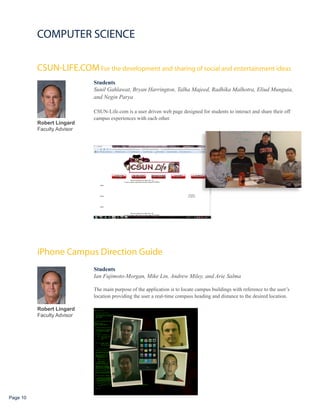 COMPUTER SCIENCE

          CSUN-LIFE.COM For the development and sharing of social and entertainment ideas
                            Students
                            Sunil Gahlawat, Bryan Harrington, Talha Majeed, Radhika Malhotra, Eliud Munguia,
                            and Negin Parya

                            CSUN-Life.com is a user driven web page designed for students to interact and share their off
                            campus experiences with each other.
          Robert Lingard
          Faculty Advisor




          iPhone Campus Direction Guide
                            Students
                            Ian Fujimoto-Morgan, Mike Lin, Andrew Miley, and Arie Salma

                            The main purpose of the application is to locate campus buildings with reference to the user’s
                            location providing the user a real-time compass heading and distance to the desired location.

          Robert Lingard
          Faculty Advisor




Page 10
 