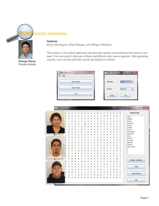 Word Search Generator
                  Students
                  Bryan Harrington, Eliud Mungia, and Milagro Medrano

                  This project is a Java based application that generates random word search puzzles based on user
                  input. Users can specify what type of theme and difficulty they want to generate. After generating
                  a puzzle, users can then print their puzzle and display its solution.
George Wang
Faculty Advisor




                                                                                                            Page11
 