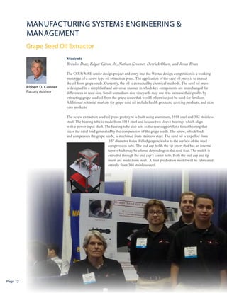 MANUFACTURING SySTEMS ENGINEERING &
          MANAGEMENT
          Grape Seed Oil Extractor
                             Students
                             Braulio Diaz, Edgar Giron, Jr., Nathan Kroener, Derrick Olsen, and Jesus Rives

                             The CSUN MSE senior design project and entry into the Westec design competition is a working
                             prototype of a screw type oil extraction press. The application of the seed oil press is to extract
                             the oil from grape seeds. Currently, the oil is extracted by chemical methods. The seed oil press
          Robert D. Conner   is designed in a simplified and universal manner in which key components are interchanged for
          Faculty Advisor    differences in seed size. Small to medium size vineyards may use it to increase their profits by
                             extracting grape seed oil from the grape seeds that would otherwise just be used for fertilizer.
                             Additional potential markets for grape seed oil include health products, cooking products, and skin
                             care products.

                             The screw extraction seed oil press prototype is built using aluminum, 1018 steel and 302 stainless
                             steel. The bearing tube is made from 1018 steel and houses two sleeve bearings which align
                             with a power input shaft. The bearing tube also acts as the rear support for a thrust bearing that
                             takes the axial load generated by the compression of the grape seeds. The screw, which feeds
                             and compresses the grape seeds, is machined from stainless steel. The seed oil is expelled from
                                                          .15” diameter holes drilled perpendicular to the surface of the steel
                                                          compression tube. The end cap holds the tip insert that has an internal
                                                          taper which may be altered depending on the seed size. The mulch is
                                                          extruded through the end cap’s center hole. Both the end cap and tip
                                                          insert are made from steel. A final production model will be fabricated
                                                          entirely from 304 stainless steel.




Page 12
 