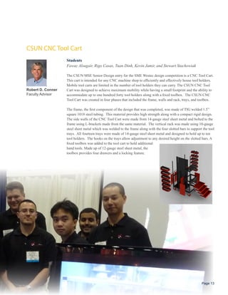 CSUN CNC Tool Cart
                   Students
                   Fawaz Alsugair, Rigo Casas, Tuan Dinh, Kevin Jamir, and Stewart Stachowiak

                   The CSUN MSE Senior Design entry for the SME Westec design competition is a CNC Tool Cart.
                   This cart is intended for any CNC machine shop to efficiently and effectively house tool holders.
                   Mobile tool carts are limited in the number of tool holders they can carry. The CSUN CNC Tool
Robert D. Conner   Cart was designed to achieve maximum mobility while having a small footprint and the ability to
Faculty Advisor    accommodate up to one hundred forty tool holders along with a fixed toolbox. The CSUN CNC
                   Tool Cart was created in four phases that included the frame, walls and rack, trays, and toolbox.

                   The frame, the first component of the design that was completed, was made of TIG welded 1.5”
                   square 1018 steel tubing. This material provides high strength along with a compact rigid design.
                   The side walls of the CNC Tool Cart were made from 14-gauge steel sheet metal and bolted to the
                   frame using L-brackets made from the same material. The vertical rack was made using 10-gauge
                   steel sheet metal which was welded to the frame along with the four slotted bars to support the tool
                   trays. All fourteen trays were made of 14-gauge steel sheet metal and designed to hold up to ten
                   tool holders. The hooks on the trays allow adjustment to any desired height on the slotted bars. A
                   fixed toolbox was added to the tool cart to hold additional
                   hand tools. Made up of 12-gauge steel sheet metal, the
                   toolbox provides four drawers and a locking feature.




                                                                                                              Page 13
 