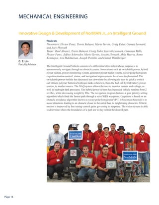 MECHANICAL ENGINEERING

          Innovative Design & Development of NorMAN Jr., an Intelligent Ground
                            Students
                            Presenters: Hector Perez, Travis Baluyot, Mario Servin, Craig Euler, Garrett Leonard,
                            and Joey Horvath
                            Team: Raul Alvarez, Travis Baluyot, Craig Euler, Garrett Leonard, Cameron Mills,
                            Hector Perez, Jeffrey Schroeder, Mario Servin, Joseph Horvath, Mike Huerta, Rome
                            Kenmepol, Ara Mekhtarian, Joseph Portillo, and Daniel Weissberger
          C. T. Lin
          Faculty Advisor
                            The Intelligent Ground Vehicle consists of a differential drive robot whose purpose is to
                            autonomously navigate through an obstacle course. Innovations such as switchable power, hybrid
                            power system, power monitoring system, generator power trailer system, vector polar histogram
                            cognition/motion control, vision, and navigation improvements have been implemented. The
                            switchable power module has decreased test downtime by allowing the user to quickly switch
                            out lithium polymer batteries/hydrogen tanks when low, from the fuel cell hybrid battery power
                            system, to another source. The DAQ system allows the user to monitor current and voltage, as
                            well as hydrogen tank pressures. The hybrid power system has increased vehicle runtime from 2
                            to 4 hrs, while decreasing weight by 8lbs. The navigation program features a goal priority setting
                            algorithm which finds the fastest path through a set of GPS waypoints. Cognition is based on an
                            obstacle avoidance algorithm known as vector polar histogram (VPH) whose main function is to
                            avoid directions leading to an obstacle closer to the robot than its neighboring obstacles. Vehicle
                            motion is improved by fine tuning control gains governing its response. The vision system is able
                            to determine where the boundaries of a path are to stay within the desired path.




Page 14
 