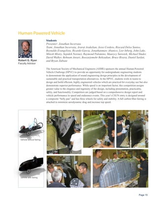 Human Powered Vehicle
                           Students
                           Presenter: Jonathan Incorvaia
                           Team: Jonathan Incorvaia, Ararat Arakelian, Jesse Cordero, Riocard Delos Santos,
                           Reynaldo Evangelista, Ricardo Garcia, Jonathanmarc Abanico, Lior Inberg, John Lake,
                           Mitesh Mistry, Sepideh Norouzi, Raymond Palomino, Maurycy Sarosiek, Michael Studer,
                           David Walker, Behnam Ansari, Boozarjomehr Behzadian, Bruce Rivera, Daniel Sarfati,
Robert G. Ryan             and Bryan Zubiate
Faculty Advisor

                           The American Society of Mechanical Engineers (ASME) sponsors the annual Human Powered
                           Vehicle Challenge (HPVC) to provide an opportunity for undergraduate engineering students
                           to demonstrate the application of sound engineering design principles in the development of
                           sustainable and practical transportation alternatives. In the HPVC, students work in teams to
                           design and build efficient, highly engineered vehicles which are practical for everyday use but also
                           demonstrate superior performance. While speed is an important factor, this competition assigns
                           greater value to the elegance and ingenuity of the design, including presentation, practicality,
                           safety, and functionality. Competitors are judged based on a comprehensive design report and
                           vehicle performance in speed and endurance events. This year’s CSUN entry is designed around
                           a composite “belly pan” and has three wheels for safety and stability. A full carbon fiber fairing is
                           attached to minimize aerodynamic drag and increase top speed.




 Vehicle without fairing




 Vehicle with fairing




                                                                                                                       Page 15
 