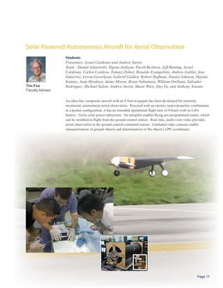 Solar Powered Autonomous Aircraft for Aerial Observation
                  Students
                  Presenters: Israel Cardenas and Andrew Sawin
                  Team: Hamid Askarisobi, Tigran Avakyan, David Bechara, Jeff Bunting, Israel
                  Cardenas, Carlos Cordova, Tomasz Dykier, Renaldo Evangelista, Andrew Gabler, Jose
                  Gutierrez, Levon Gevorkyan, Gabriel Guillen, Robert Hoffman, Daniel Johnson, Hayata
                  Kamijo, Juan Mendoza, Jaime Moran, Brian Nakamura, William Orellana, Salvador
Tim Fox           Rodriguez, Michael Salem, Andrew Sawin, Shane Ware, Duy Vu, and Anthony Yonano
Faculty Advisor

                  An ultra-lite, composite aircraft with an 8 foot wingspan has been developed for remotely
                  monitored, autonomous aerial observation. Powered with an electric motor/propeller combination
                  in a pusher configuration, it has an extended operational flight time of 8 hours with its LiPo
                  battery - GaAs solar power subsystem. An autopilot enables flying pre-programmed routes, which
                  can be modified in flight from the ground control station. Real time, multi-view video provides
                  aerial observation at the ground control-command station. Gimbaled video cameras enable
                  characterization of ground objects and determination of the object’s GPS coordinates.




                                                                                                         Page 17
 