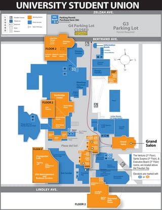UNIVERSITY STUDENT UNION
                                                                                                             ZELZAH AVE.
            Meeting Rooms                Info Parking Permit
                                        Booth Purchase here ($6)
                                            3
                                                                                                                                                 G3
            Other Services

                                                                 G4 Parking Lot
            Open Pathways

                                                                    CLOSED                                                                   Parking Lot
                                                                              Under Construction
                                                                                                                                                   Permit Required

                                   Lake View
                                   Terrace                                                                  BERTRAND AVE.
                                   A, B, C,              Flintridge
                                   and D                 Room
                                                                                                                             Information
                                                                                                                             Booth
                               FLOOR 2                                                                                        Greekbox
                                                                            Fitness                                           Virtural Wireless
                              Burbank Glendale Pasadena
                                                                            Centre
                              Room    Room     Room


                                                                                                                     Games
                                                                                                                     Room
                                                                 ATM


                                                                                                               Design                    LOWER
                                                                                                               Factory                   LEVEL
                                                                                                                                          Sunny
                                                                                                                                            Days
                                                                                                                                           Camp
                                                                                                                                     Activities
                                                                                                                                     Rooms
                                                                                                                                     1 and 2
                                                                                Meeting
                                                                                Services
                                                                                Office
                                                                        Digital
                                                                       +1-Hour
                                            Northridge                   Photo
                                              Center
                                                                                                                                           Pool
                             FLOOR 2
                                                          South Valley
                              USU                         Room
                              Theatre



                                                                                                                                        Locker Rooms
                                                North Valley                                                                           (on lower levels)
                                                Room
                                                                                                          Subway
Plaza del Sol                                   West Valley
Performance Hall                                                                                                        PUB Sports
                                                Room                                                                    Grill                        South
                                                                                                             Wells                                   Patio
                                                                      (Restrooms                             Fargo
                                                                      on Floor 2)
                                                                                    A.S. Ticket
                                                                                    Office
                                  Granada               Reseda
                                  Room                  Room
                                             Balboa                                                 Verdugo Santa
                                                                 Performance                       Mountains Clarita
                                             Room                                                     Room Room
                                                                 Stage
                                                                                                              Santa
                                                                                                             Susana
                                                                                                              Room
                                                                                                                                                      Grand                   Grand
                                                                                                                                                      Salon
                                                       Plaza del Sol                                       Executive
                                                                                                              Board
                                                                                                                                                                              Salon
             FLOOR 2                                                                                          Room
                                                                                    Woodland
                                                                                    Hills      Santa        FLOOR 3
                                                                                    Room      Monica

                                                                                                                                                                 The Ventura (2nd Floor),
                                            C. Richard Scott                                Mountains
                                                                                               Room
                   Computer                 TV Lounge
                                                                                                                                                                 Santa Susana (3rd Floor), &
                                                                                              Alumni             Mercantile
                   Lab                                                                       Reading             Exchange
                                                                                               Room

                   Training                                                                  Ventura                                                             Executive Board (3rd Floor)
                   Lab        USU
                                                                                                                                                                 rooms, are located above
                                                                                               Room
                              Conference                                                                                           Sam’s
                                                                                             FLOOR 2                               Clothing
                                                                                                                                                                 the Freudian Sip.
                              Room
                                                                                                                       Student
                                                                                                                       Development
                                                                                                                          and
               USU Administration
                                                      Sol Center                       Freudian
                                                                                       Sip
                                                                                                                       International
                                                                                                                       Programs
                                                                                                                                                                 Elevators are marked with
                      and
                Business Services
                                                                                                                                             Associated
                                                                                                                                             Students                      or

                                                                                                         Calabasas
                                                                                                         Room


                   LINDLEY AVE.
                                                                                                               Interfaith
                                                                                                               Council

                                                                                                                       Agoura
                                                                                                                       Room        Thousand
                                                                                                                                   Oaks
                                                                                                                                   Room
                                                                             FLOOR 2
 