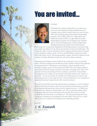 You are invited...
                         Greetings,

                          On behalf of our students and faculty it is my pleasure to
                          invite you to the inaugural College of Engineering and
                          Computer Science Senior Projects Showcase event on April
                          30th, 2010, featuring projects from all the undergraduate
                          programs in the College. With over 2,600 students and
                          60 full time faculty members we offer ABET accredited
                          undergraduate programs in Civil Engineering, Computer
                          Science, Electrical Engineering, Computer Engineering,
                          Manufacturing Systems Engineering and Mechanical
Engineering. Our Construction Management Technology program is presently being
reviewed for accreditation by the American Council for Construction Education. The
college also offers several contemporary Masters Degree programs that are designed
to meet emerging workforce needs. US News and World Report ranked the college
38th in the nation overall, 14th among all public colleges, and 5th in California in the
category of colleges offering baccalaureate and masters degree programs.

Engineering and Computer Science holds the key to the future of our state and the
nation. The latest estimates from the Bureau of Labor Statistics indicate that California
needs approximately 7,500 engineers and computer scientists annually to meet
emerging workforce needs over the decade from 2008-2018. Our College graduates
approximately 400-450 students annually to meet those emerging needs with several
graduates serving in leadership positions in industry, government, and academia.
The programs in our college are renowned for their blend of theory and “hands-on”
experience. As you can see from the schedule, the student projects are diverse and
interesting and cover a wide range of areas. Several students have won recognition at
regional and national competitions for their innovative projects.

The event on April 30th will include demonstrations and displays as well as breakout
sessions with oral presentations where the top teams from each program as selected
by the department/program have been invited to compete for prizes. In 2004 former
US Secretary for Education, Richard Riley, said “We are educating students using
technologies that haven’t been invented yet, for jobs that don’t exist yet, solving
problems that they don’t know are problems yet”. The educational programs in our
College are a testament to the statement by Secretary Riley. Please join us on April
30th so you can see and hear first hand from our outstanding students.

Sincerely,

S. K. Ramesh
S. K. Ramesh, Ph.D.,
Dean
 