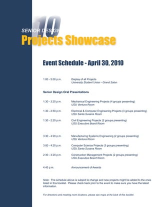 ‘10 Showcase
SENIOR DESIGN

Projects
       Event Schedule - April 30, 2010

       1:00 - 5:00 p.m.           Display of all Projects
                                  University Student Union - Grand Salon


       Senior Design Oral Presentations


       1:30 - 3:20 p.m.           Mechanical Engineering Projects (4 groups presenting)
                                  USU Ventura Room

       1:30 - 2:50 p.m.           Electrical & Computer Engineering Projects (3 groups presenting)
                                  USU Santa Susana Room

       1:30 - 2:20 p.m.           Civil Engineering Projects (2 groups presenting)
                                  USU Executive Board Room



       3:30 - 4:20 p.m.           Manufacturing Systems Engineering (2 groups presenting)
                                  USU Ventura Room

       3:00 - 4:20 p.m.           Computer Science Projects (3 groups presenting)
                                  USU Santa Susana Room

       2:30 - 3:20 p.m.           Construction Management Projects (2 groups presenting)
                                  USU Executive Board Room


       4:45 p.m.                  Announcement of Awards



       Note: The schedule above is subject to change and new projects might be added to the ones
       listed in this booklet. Please check back prior to the event to make sure you have the latest
       information.


       For directions and meeting room locations, please see maps at the back of this booklet.
 
