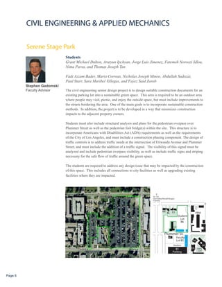 CIVIL ENGINEERING & APPLIED MECHANICS

         Serene Stage Park
                            Students
                            Grant Michael Dalton, Arutyun Ipchyan, Jorge Luis Jimenez, Fatemeh Noroozi Idlou,
                            Nima Parsa, and Thomas Joseph Tan

                            Fadi Azzam Bader, Mario Correas, Nicholas Joseph Mineo, Abdullah Sadozai,
                            Paul Starr, Sara Maribel Villegas, and Fayez Said Zorob
         Stephen Gadomski
         Faculty Advisor    The civil engineering senior design project is to design suitable construction documents for an
                            existing parking lot into a sustainable green space. This area is required to be an outdoor area
                            where people may visit, picnic, and enjoy the outside space, but must include improvements to
                            the streets bordering the area. One of the main goals is to incorporate sustainable construction
                            methods. In addition, the project is to be developed in a way that minimizes construction
                            impacts to the adjacent property owners.

                            Students must also include structural analysis and plans for the pedestrian overpass over
                            Plummer Street as well as the pedestrian foot bridge(s) within the site. This structure is to
                            incorporate Americans with Disabilities Act (ADA) requirements as well as the requirements
                            of the City of Los Angeles, and must include a construction phasing component. The design of
                            traffic controls is to address traffic needs at the intersection of Etiwanda Avenue and Plummer
                            Street, and must include the addition of a traffic signal. The visibility of this signal must be
                            analyzed and include pedestrian overpass visibility, as well as include traffic signs and striping
                            necessary for the safe flow of traffic around the green space.

                            The students are required to address any design issue that may be impacted by the construction
                            of this space. This includes all connections to city facilities as well as upgrading existing
                            facilities where they are impacted.




Page 6
 