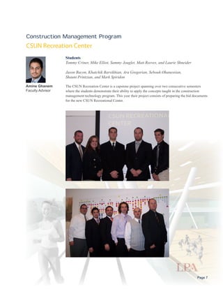 Construction Management Program
CSUN Recreation Center
                  Students
                  Tommy Criner, Mike Elliot, Sammy Jouglet, Matt Reeves, and Laurie Shneider

                  Jason Bacon, Khatchik Barsikhian, Ara Gregorian, Sebouh Ohanessian,
                  Shaunt Printzian, and Mark Spiridon

Amine Ghanem      The CSUN Recreation Center is a capstone project spanning over two consecutive semesters
Faculty Advisor   where the students demonstrate their ability to apply the concepts taught in the construction
                  management technology program. This year their project consists of preparing the bid documents
                  for the new CSUN Recreational Center.




                                                                                                         Page 7
 