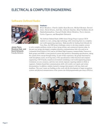 ELECTRICAL & COMPUTER ENGINEERING


         Software Defined Radio
                                              Students:
                                              Brian Meadows, Charles Judah, Ryan Rawson, Michael Berman, Derrick
                                              Jones, David Alvarez, Jack Sun, Sylvestre Sanchez, Kinal Vachhani, Kaveh
                                              Hajimohammadreza, Youssef Chedid, Efrain Mendoza, Travis Janssen,
                                              Carlos Figueroa, and Banafsheh Tehranchi

                                               The Software Defined Radio (SDR) Senior Design Project exposes CSUN
                                               students to a new, cutting edge technology while immersing them in a complete,
                                               real world engineering experience. Made possible by funding from Edwards Air
                                               Force Base, the SDR project challenges seniors to develop complete systems
         James Flynn,         to solve complex problems similar to those facing military and commercial interests today. In
         Sharlene Katz, and   the past year groups developed a complete telemetry communications link to be used on an
         David Schwartz       Unmanned AerialVehicle (UAV) and an All-Mode High Frequency Amateur Radio Transceiver.
         Faculty Advisors     Both groups used SDR to create practical systems that perform to demanding specifications, taking
                              the systems from concept through testing. As part of their experience, the groups functioned as
                              multi-disciplinary teams, involving many of the specializations within electrical and computer
                              engineering. CSUN faculty created an environment simulating a real world engineering project.
                              Limitations on cost, resources, and time were strictly imposed, requiring students to think as
                              engineers. Students honed their communications skills with weekly oral reports and written
                              documentation. In addition, students learned to manage their projects with time charts and
                              deadlines. This year’s teams are building on this work with the development of target recognition
                              systems and physical miniaturization of the systems into field programmable gate arrays (FPGAs).




Page 8
 