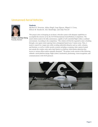 Unmanned Aerial Vehicles
                           Students
                           Michael O. Yeretzian, Aditya Singh, Long Nguyen, Miguel A. Urrea,
                           Ellison M. Yasukochi, Alex Standridge, and Andy Purcell

                      This project aims at designing an air-borne vehicular system with adequate capabilities to
                      accomplish the mission set by the AUVSI International Aerial Robotics Competition. The
Xiaojun (Ashley) Geng
                      aerial vehicle needs to be fully autonomous, capable of self controlled flight within a confined
Faculty Advisor
                      environment. According to the competition, “The vehicle will first be required to enter a building
                      through a one square meter opening from a designated launch area 3 meters away. Then, it
                      needs to search for a target area while avoiding unbriefed obstacles such as walls, columns,
                      and furniture, as well as visible security systems including a scanning video camera located
                      just outside the window entry and a laser barrier in a hallway which denies detection-free
                      access to various offices unless manually disarmed.” The project work consists of the following
                      subtasks: aerial platform design, flight control, localization, positioning, vision recognition, and
                      communications with JAUS protocol.




                                                                                                                  Page 9
 