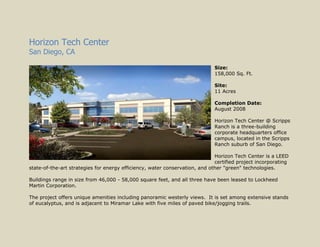Horizon Tech Center San Diego, CA 025400Size:  158,000 Sq. Ft. Site:  11 Acres Completion Date:  August 2008 Horizon Tech Center @ Scripps Ranch is a three-building corporate headquarters office campus, located in the Scripps Ranch suburb of San Diego.   Horizon Tech Center is a LEED certified project incorporating state-of-the-art strategies for energy efficiency, water conservation, and other 
green
 technologies.   Buildings range in size from 46,000 - 58,000 square feet, and all three have been leased to Lockheed Martin Corporation.   The project offers unique amenities including panoramic westerly views.  It is set among extensive stands of eucalyptus, and is adjacent to Miramar Lake with five miles of paved bike/jogging trails. Otay Crossing San Diego, CA 254000Size:  320,000 Sq. Ft. Site:  18 acres Completion Date:  December 2005 Otay Crossing consists of eight industrial buildings ranging in size from 20,000 to 78,000 square feet. Located on the California-Mexican border, Otay Mesa is California’s largest commercial land border port and one of the busiest commercial land border crossings within the United States. The Otay Mesa area contains amenities such as an airport, large parcels of value-priced industrial land and numerous economic development incentive programs designed to induce companies to locate to the region. The project was successfully sold out within 3 months of completion. Opus Point Corp Center Carlsbad, CA 025400Size:  103,000 Sq. Ft. Site:  9 acres Completion Date:  June 2007 Opus Point Corporate Center is situated in the Carlsbad Raceway Business Park, a new 76-acre business community within a few minute drive of the I-5 and Hwy 78 freeways. The office building is just north of the signalized Palomar Airport Road and Melrose Drive intersection. Within a 2-mile radius of the property are several shopping centers, fast food restaurants, hotels, banks, housing communities and schools. Opus Point Corporate Center is part of a two phase, 600,000 square foot master planned office/R&D project on 45 acres in Carlsbad. Opus Point Flex I & II Carlsbad, CA 025400Size:  320,000 Sq. Ft. Site:  23 acres Completion Date:  Jan 2007 & Feb 2009 Opus Point Flex I & II consists of 10 flex industrial buildings ranging from 16,500 to 64,000 square feet, with 24-clear height and ample parking. The project is situated in the Carlsbad Raceway Business Park, a new 76-acre business community within a few minute drive of the I-5 and Hwy 78 freeways. Opus Point Flex is part of a two phase, 600,000 square foot master planned office/R&D project on 45 acres in Carlsbad. Opus Point Collection Carlsbad, CA 025400Size:  62,000 Sq. Ft. Site:  4 acres Completion Date:  May 2007 Opus Point Collection consists of 7 small office buildings ranging in size from 5,200 to 12,000 square feet.  Each building, except the smallest, has been subdivided into two condominiums. All of the buildings are parked 4.0/1000 and have spectacular canyon views. The project is located on Lionshead Road, within a 2-mile radius of the property are several shopping centers, fast food restaurants, hotels, banks, housing communities and schools. Opus Point Collection is part of a two phase, 600,000 square foot master planned office/R&D project on 45 acres in Carlsbad. 